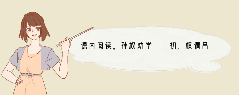 课内阅读。孙权劝学　　初，权谓吕蒙日：“卿今当涂掌事，不可不学！”蒙辞以军中多务